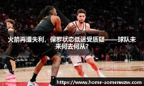 火箭再遭失利，保罗状态低迷受质疑——球队未来何去何从？